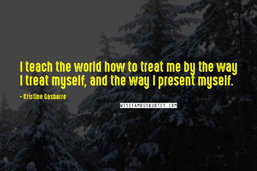 Kristine Gasbarre Quotes: I teach the world how to treat me by the way I treat myself, and the way I present myself.