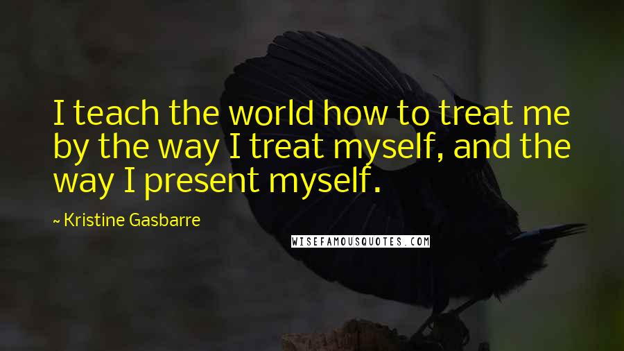 Kristine Gasbarre Quotes: I teach the world how to treat me by the way I treat myself, and the way I present myself.