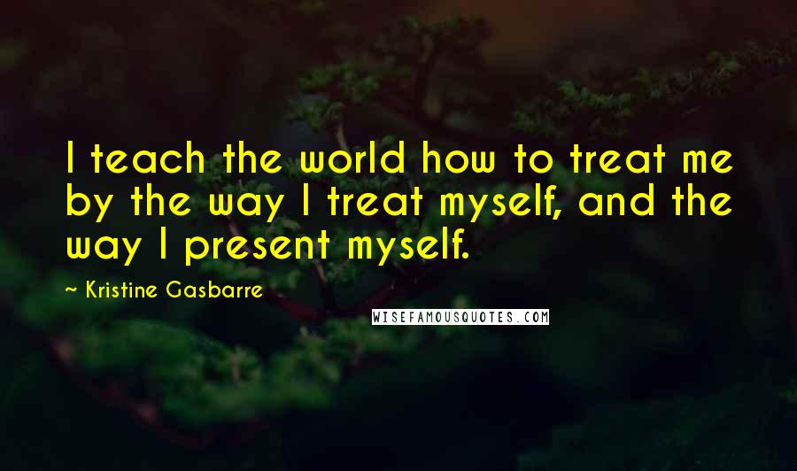 Kristine Gasbarre Quotes: I teach the world how to treat me by the way I treat myself, and the way I present myself.
