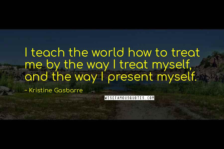 Kristine Gasbarre Quotes: I teach the world how to treat me by the way I treat myself, and the way I present myself.