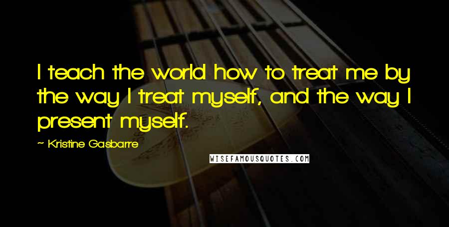 Kristine Gasbarre Quotes: I teach the world how to treat me by the way I treat myself, and the way I present myself.
