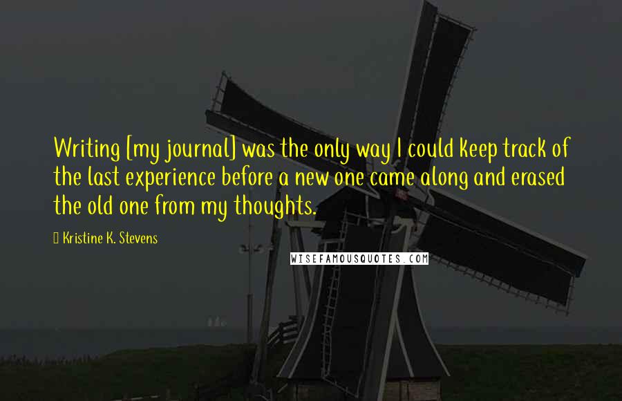 Kristine K. Stevens Quotes: Writing [my journal] was the only way I could keep track of the last experience before a new one came along and erased the old one from my thoughts.