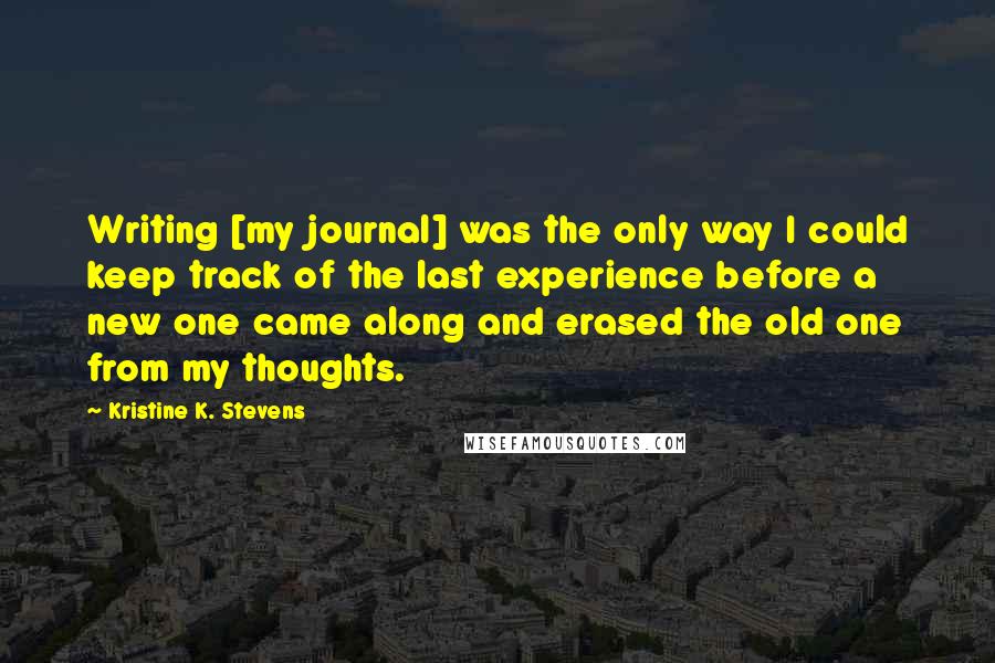 Kristine K. Stevens Quotes: Writing [my journal] was the only way I could keep track of the last experience before a new one came along and erased the old one from my thoughts.