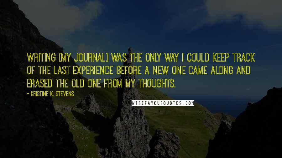 Kristine K. Stevens Quotes: Writing [my journal] was the only way I could keep track of the last experience before a new one came along and erased the old one from my thoughts.