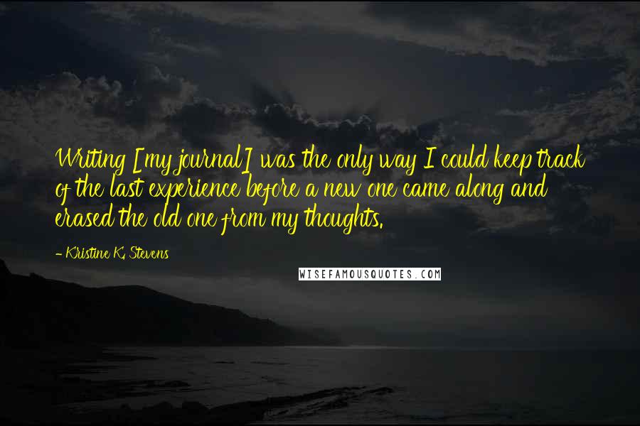 Kristine K. Stevens Quotes: Writing [my journal] was the only way I could keep track of the last experience before a new one came along and erased the old one from my thoughts.