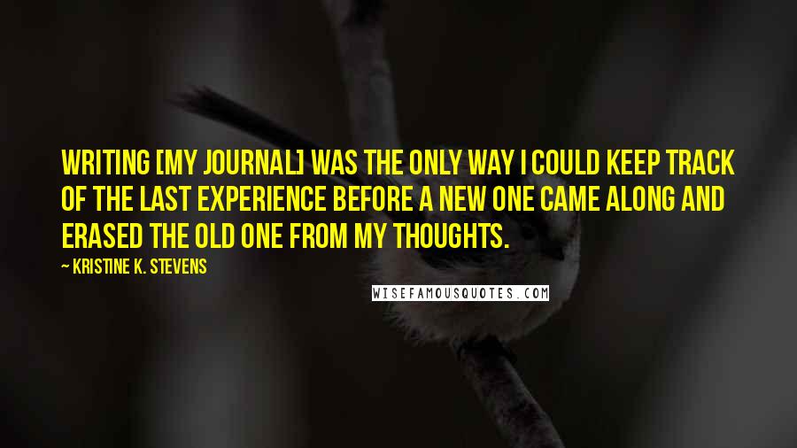 Kristine K. Stevens Quotes: Writing [my journal] was the only way I could keep track of the last experience before a new one came along and erased the old one from my thoughts.