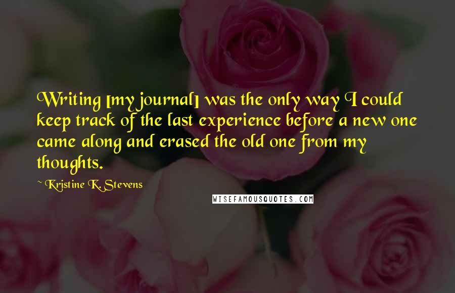 Kristine K. Stevens Quotes: Writing [my journal] was the only way I could keep track of the last experience before a new one came along and erased the old one from my thoughts.