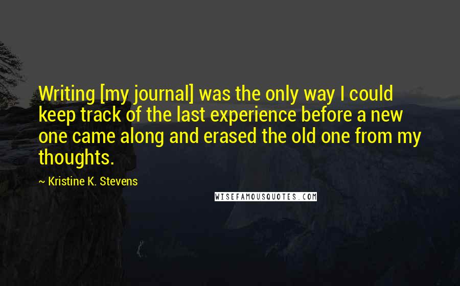 Kristine K. Stevens Quotes: Writing [my journal] was the only way I could keep track of the last experience before a new one came along and erased the old one from my thoughts.