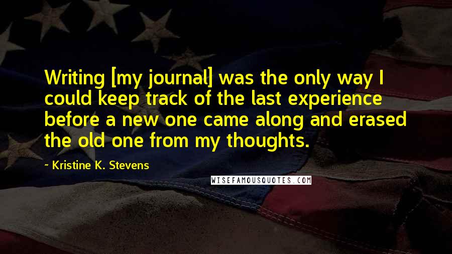 Kristine K. Stevens Quotes: Writing [my journal] was the only way I could keep track of the last experience before a new one came along and erased the old one from my thoughts.