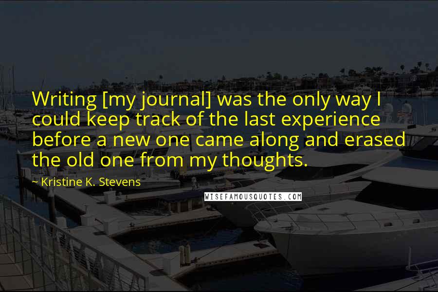 Kristine K. Stevens Quotes: Writing [my journal] was the only way I could keep track of the last experience before a new one came along and erased the old one from my thoughts.