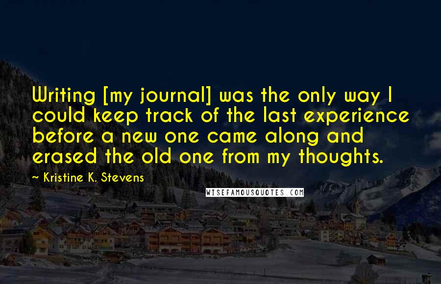 Kristine K. Stevens Quotes: Writing [my journal] was the only way I could keep track of the last experience before a new one came along and erased the old one from my thoughts.