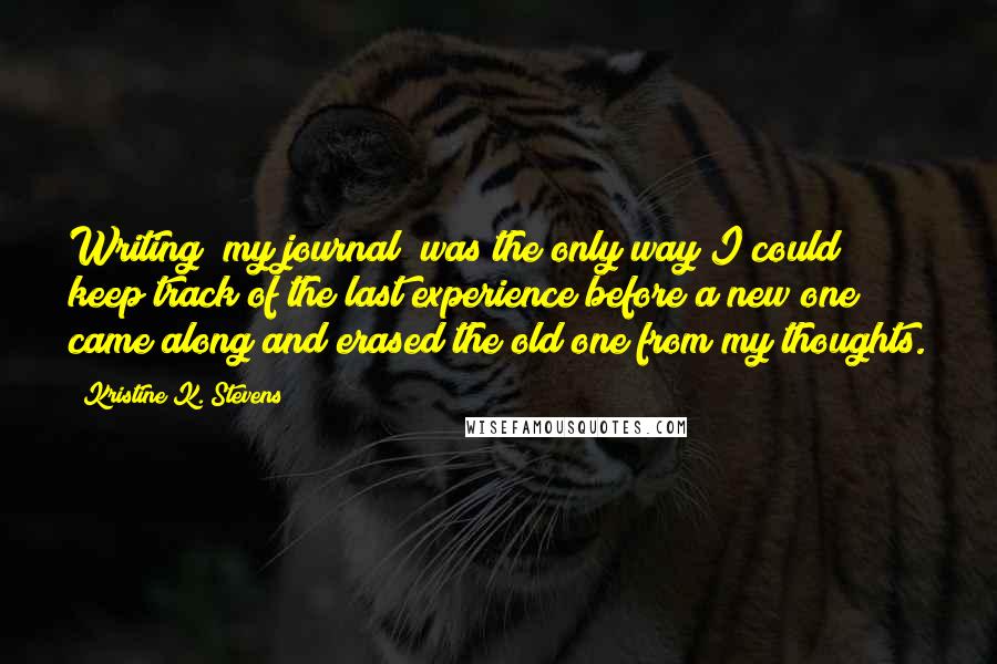 Kristine K. Stevens Quotes: Writing [my journal] was the only way I could keep track of the last experience before a new one came along and erased the old one from my thoughts.