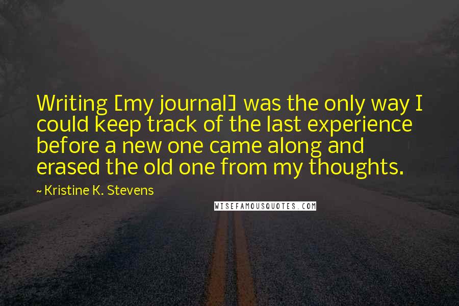 Kristine K. Stevens Quotes: Writing [my journal] was the only way I could keep track of the last experience before a new one came along and erased the old one from my thoughts.