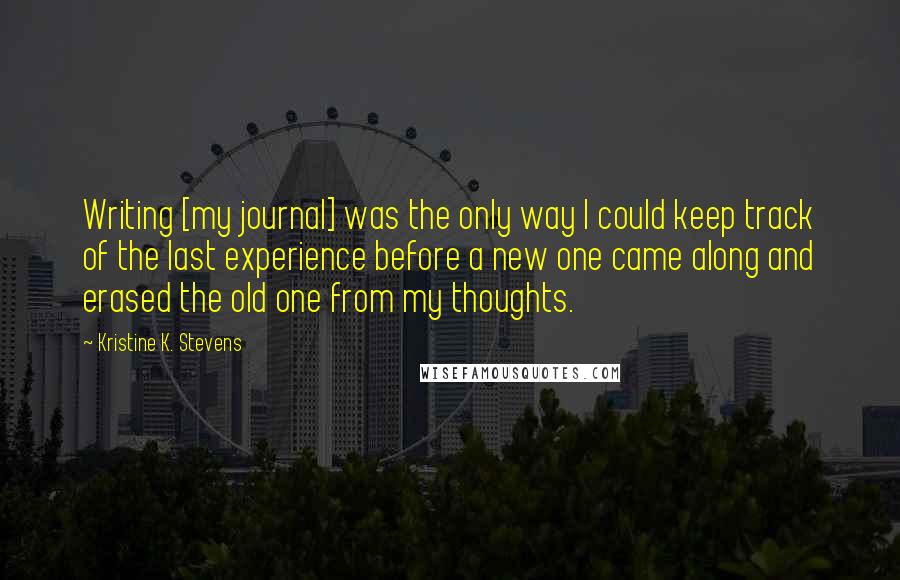 Kristine K. Stevens Quotes: Writing [my journal] was the only way I could keep track of the last experience before a new one came along and erased the old one from my thoughts.