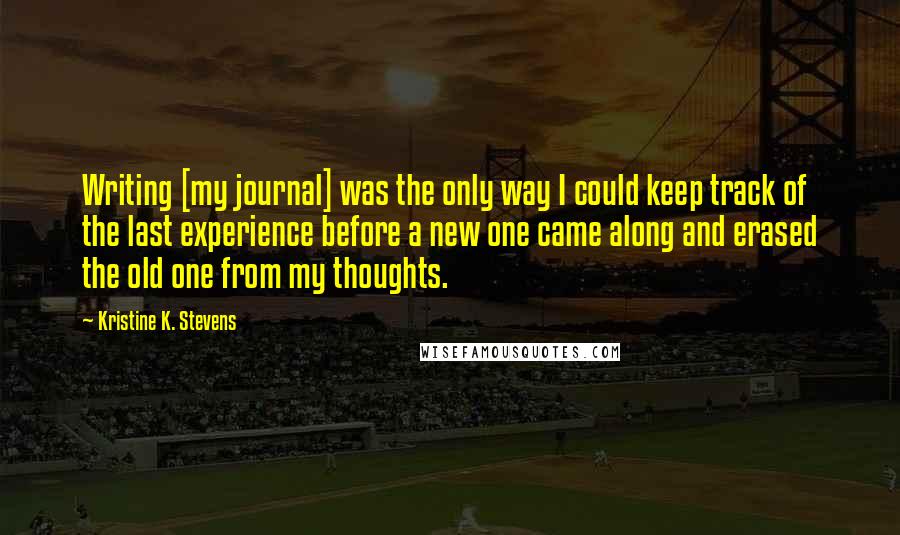 Kristine K. Stevens Quotes: Writing [my journal] was the only way I could keep track of the last experience before a new one came along and erased the old one from my thoughts.