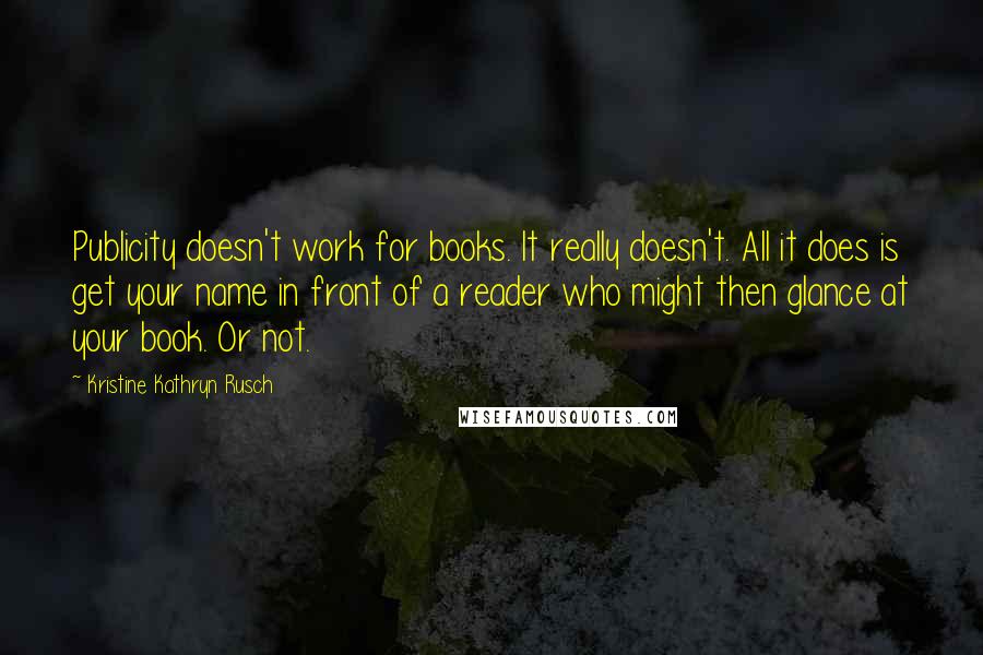 Kristine Kathryn Rusch Quotes: Publicity doesn't work for books. It really doesn't. All it does is get your name in front of a reader who might then glance at your book. Or not.