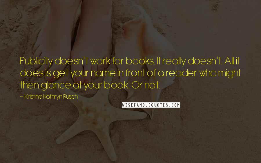 Kristine Kathryn Rusch Quotes: Publicity doesn't work for books. It really doesn't. All it does is get your name in front of a reader who might then glance at your book. Or not.