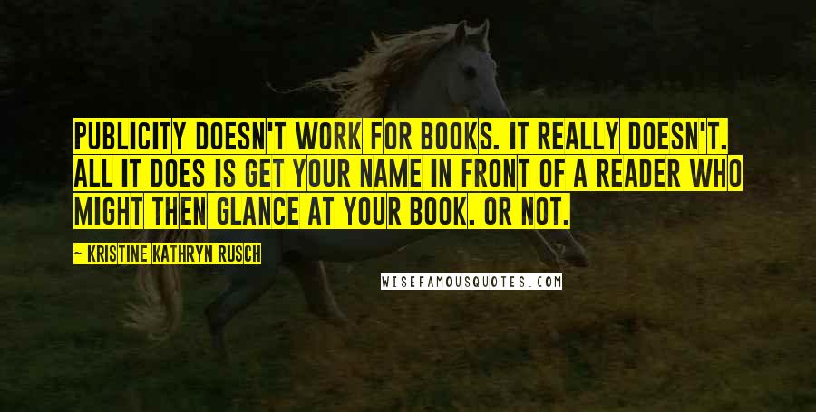 Kristine Kathryn Rusch Quotes: Publicity doesn't work for books. It really doesn't. All it does is get your name in front of a reader who might then glance at your book. Or not.