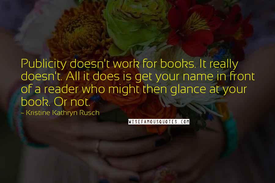 Kristine Kathryn Rusch Quotes: Publicity doesn't work for books. It really doesn't. All it does is get your name in front of a reader who might then glance at your book. Or not.