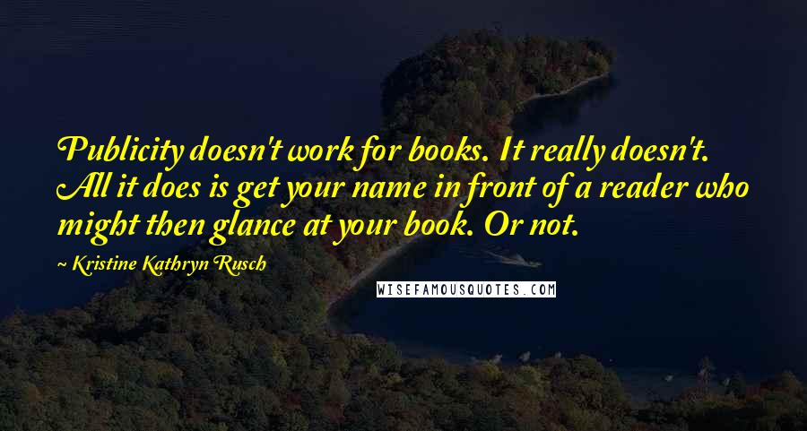 Kristine Kathryn Rusch Quotes: Publicity doesn't work for books. It really doesn't. All it does is get your name in front of a reader who might then glance at your book. Or not.