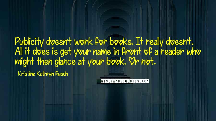 Kristine Kathryn Rusch Quotes: Publicity doesn't work for books. It really doesn't. All it does is get your name in front of a reader who might then glance at your book. Or not.