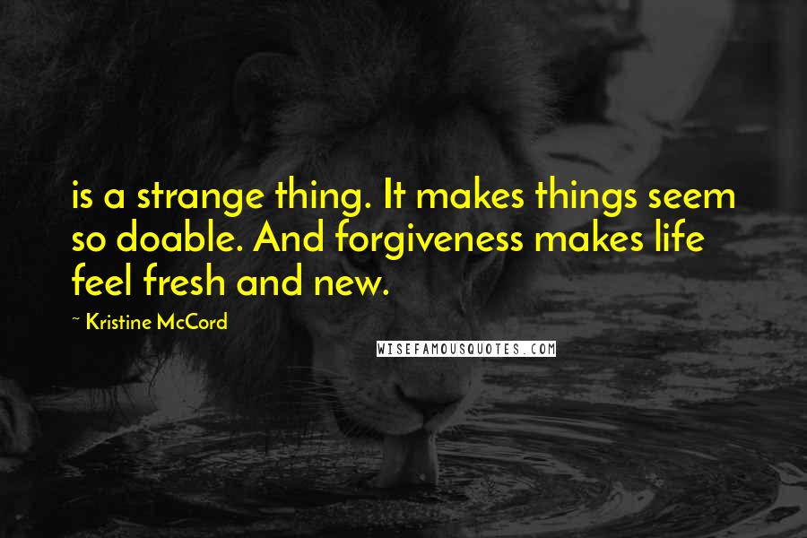 Kristine McCord Quotes: is a strange thing. It makes things seem so doable. And forgiveness makes life feel fresh and new.