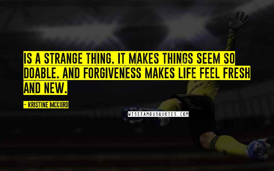 Kristine McCord Quotes: is a strange thing. It makes things seem so doable. And forgiveness makes life feel fresh and new.