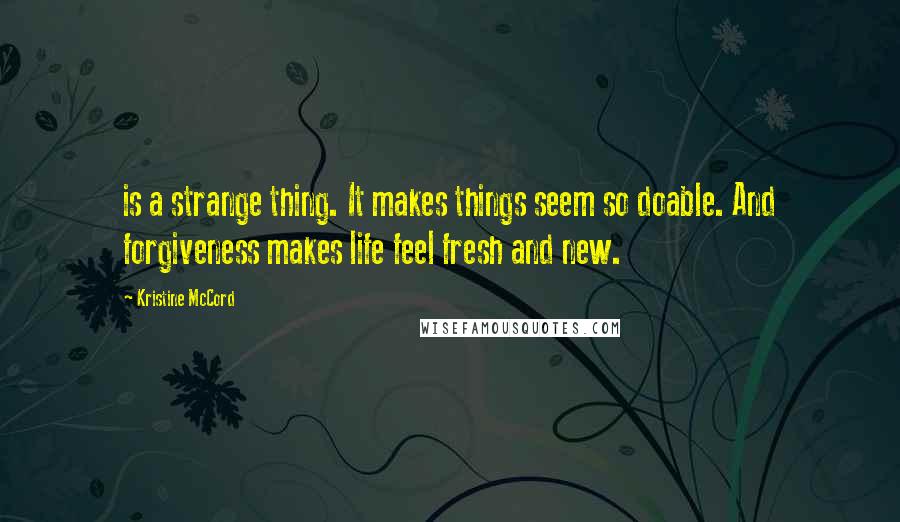 Kristine McCord Quotes: is a strange thing. It makes things seem so doable. And forgiveness makes life feel fresh and new.