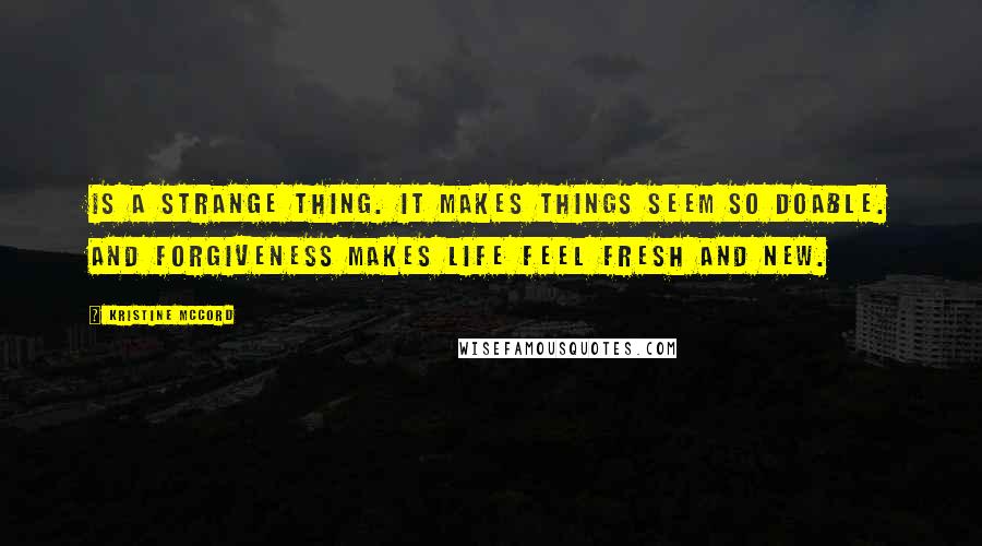 Kristine McCord Quotes: is a strange thing. It makes things seem so doable. And forgiveness makes life feel fresh and new.