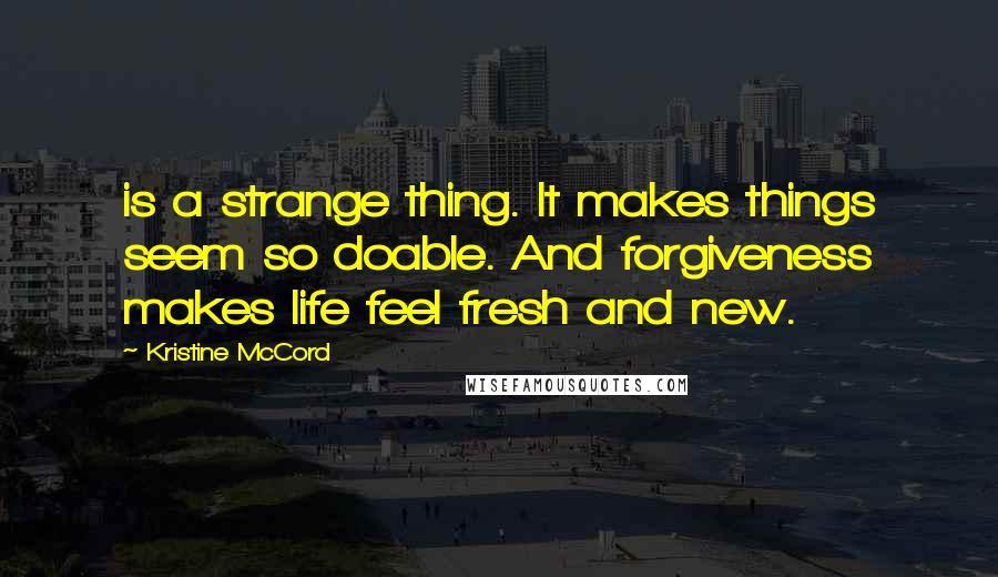Kristine McCord Quotes: is a strange thing. It makes things seem so doable. And forgiveness makes life feel fresh and new.