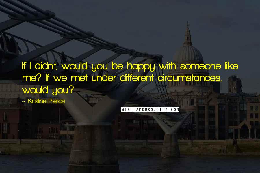 Kristine Pierce Quotes: If I didn't, would you be happy with someone like me? If we met under different circumstances, would you?