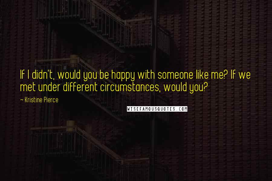 Kristine Pierce Quotes: If I didn't, would you be happy with someone like me? If we met under different circumstances, would you?