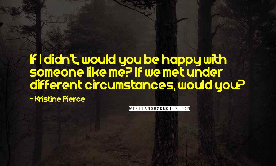 Kristine Pierce Quotes: If I didn't, would you be happy with someone like me? If we met under different circumstances, would you?