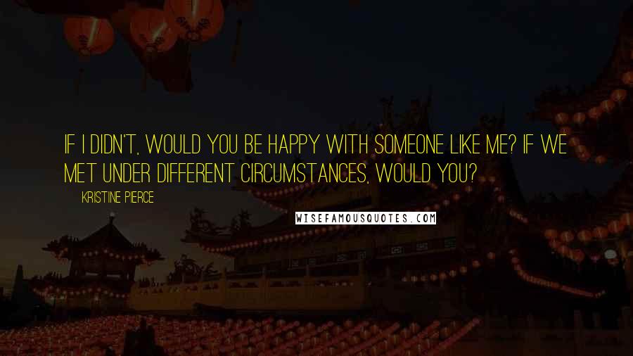 Kristine Pierce Quotes: If I didn't, would you be happy with someone like me? If we met under different circumstances, would you?