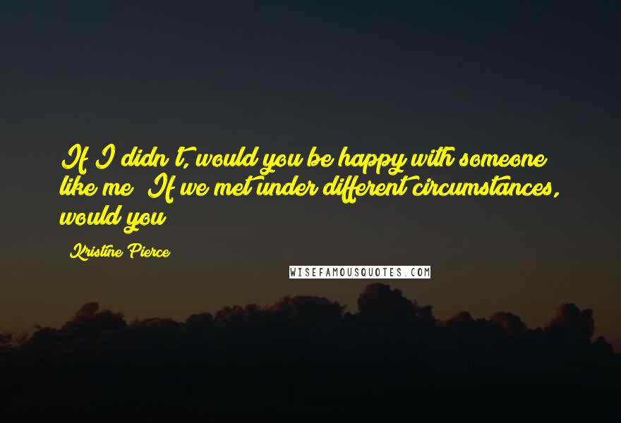 Kristine Pierce Quotes: If I didn't, would you be happy with someone like me? If we met under different circumstances, would you?