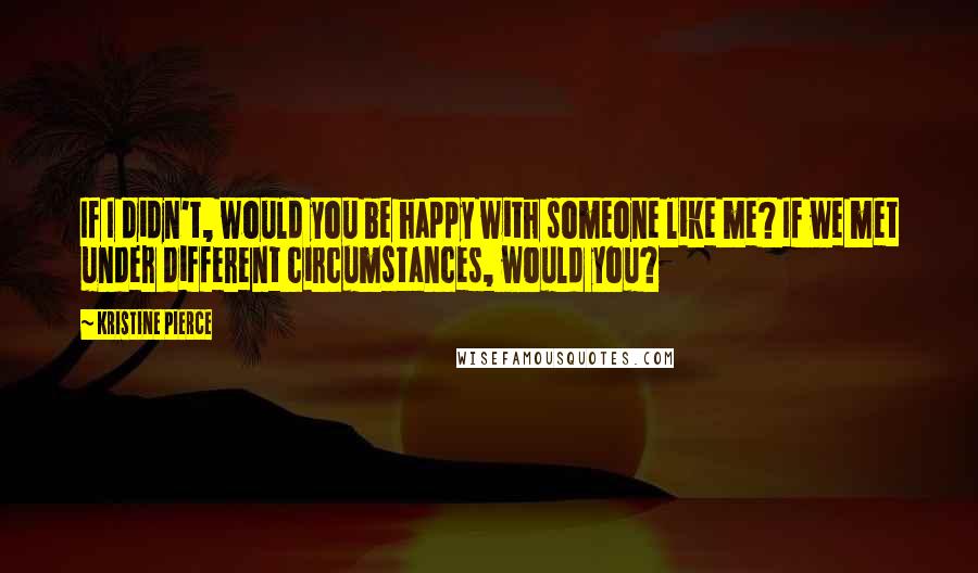 Kristine Pierce Quotes: If I didn't, would you be happy with someone like me? If we met under different circumstances, would you?