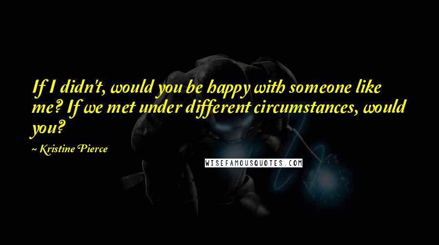 Kristine Pierce Quotes: If I didn't, would you be happy with someone like me? If we met under different circumstances, would you?