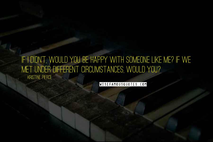 Kristine Pierce Quotes: If I didn't, would you be happy with someone like me? If we met under different circumstances, would you?