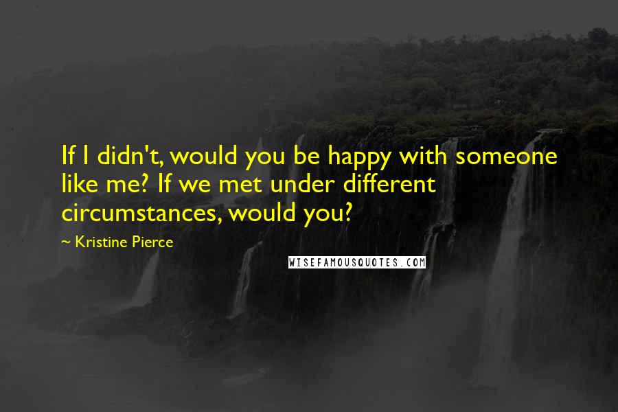 Kristine Pierce Quotes: If I didn't, would you be happy with someone like me? If we met under different circumstances, would you?