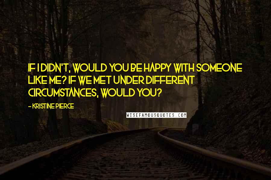 Kristine Pierce Quotes: If I didn't, would you be happy with someone like me? If we met under different circumstances, would you?