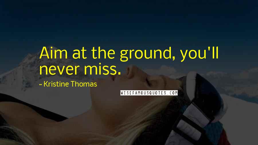 Kristine Thomas Quotes: Aim at the ground, you'll never miss.