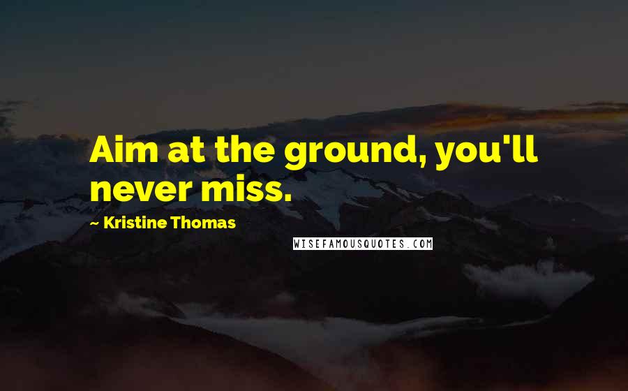 Kristine Thomas Quotes: Aim at the ground, you'll never miss.