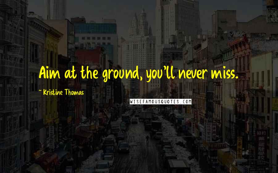 Kristine Thomas Quotes: Aim at the ground, you'll never miss.