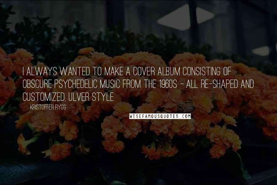 Kristoffer Rygg Quotes: I always wanted to make a cover album consisting of obscure psychedelic music from the 1960s - all re-shaped and customized, Ulver style.