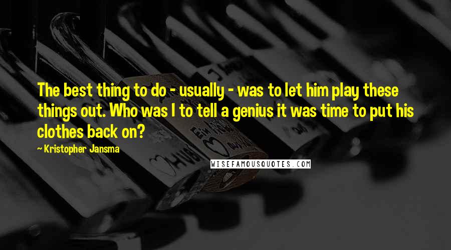 Kristopher Jansma Quotes: The best thing to do - usually - was to let him play these things out. Who was I to tell a genius it was time to put his clothes back on?
