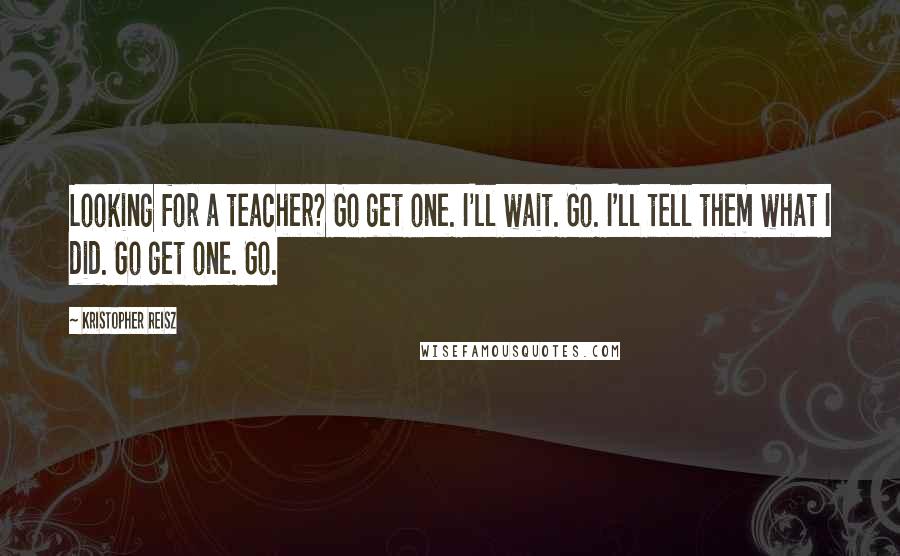 Kristopher Reisz Quotes: Looking for a teacher? Go get one. I'll wait. Go. I'll tell them what I did. Go get one. Go.
