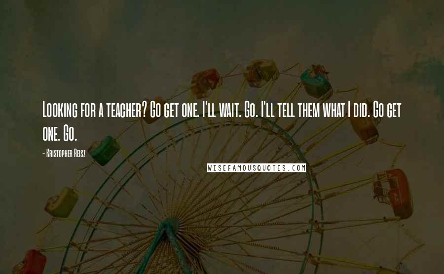 Kristopher Reisz Quotes: Looking for a teacher? Go get one. I'll wait. Go. I'll tell them what I did. Go get one. Go.