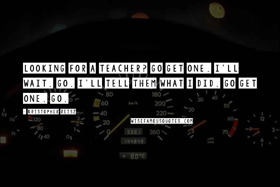 Kristopher Reisz Quotes: Looking for a teacher? Go get one. I'll wait. Go. I'll tell them what I did. Go get one. Go.