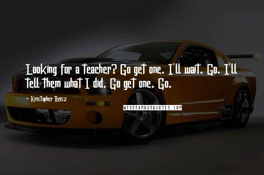 Kristopher Reisz Quotes: Looking for a teacher? Go get one. I'll wait. Go. I'll tell them what I did. Go get one. Go.