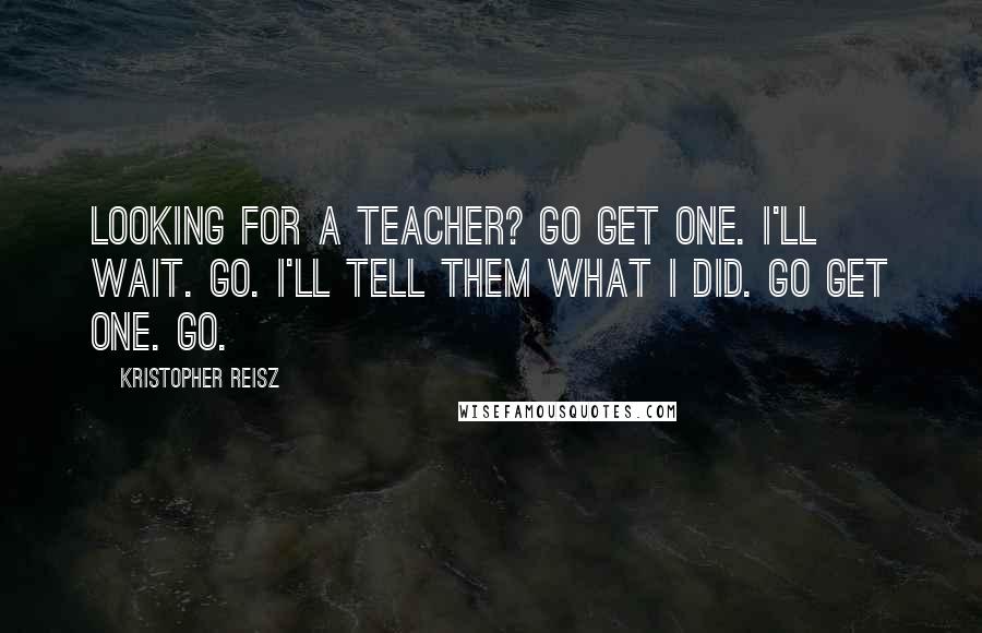 Kristopher Reisz Quotes: Looking for a teacher? Go get one. I'll wait. Go. I'll tell them what I did. Go get one. Go.